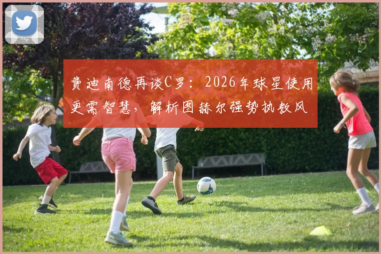 费迪南德再谈C罗:2026年球星使用更需智慧,解析图赫尔强势执教风格为何受青睐