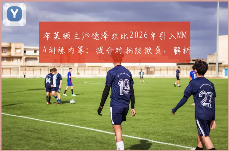 布莱顿主帅德泽尔比2026年引入MMA训练内幕：提升对抗防欺负，解析对英超球员的实际影响