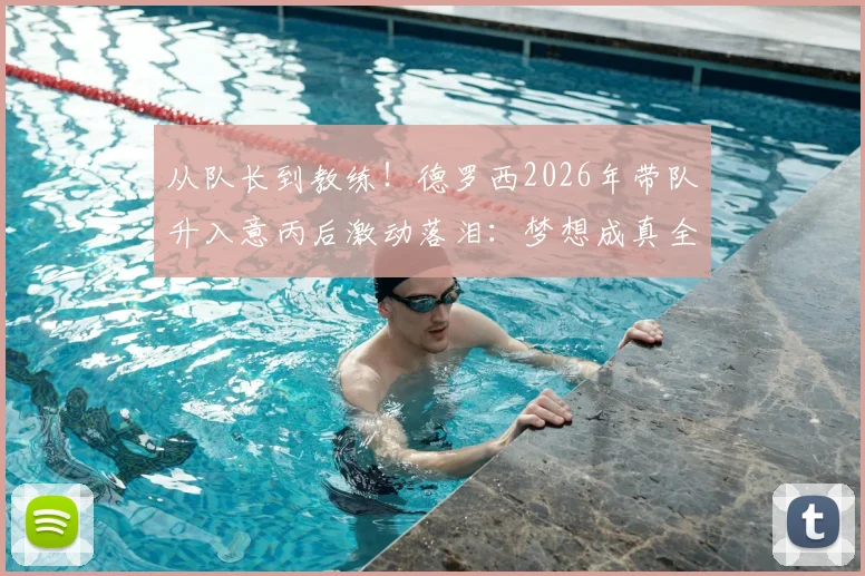 从队长到教练！德罗西2026年带队升入意丙后激动落泪：梦想成真全纪录，看他如何为球队拼搏