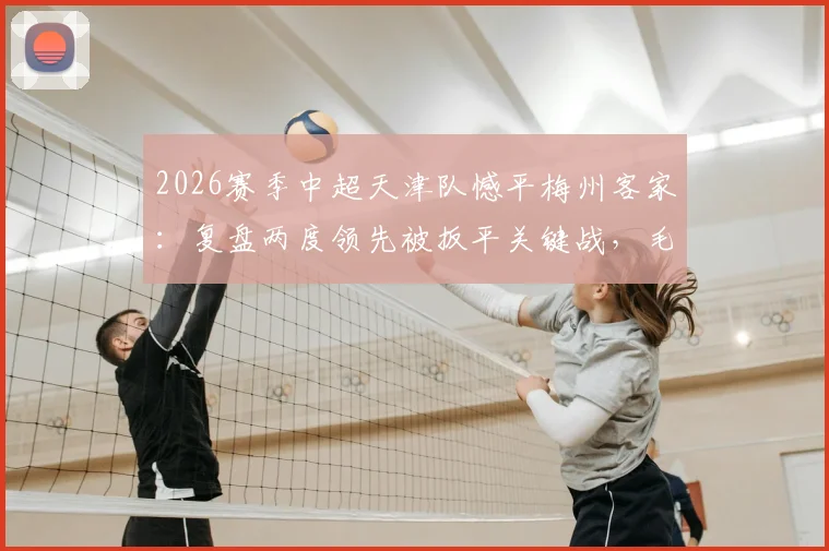 2026赛季中超天津队憾平梅州客家:复盘两度领先被扳平关键战,毛彪赛后采访坦承责任引热议