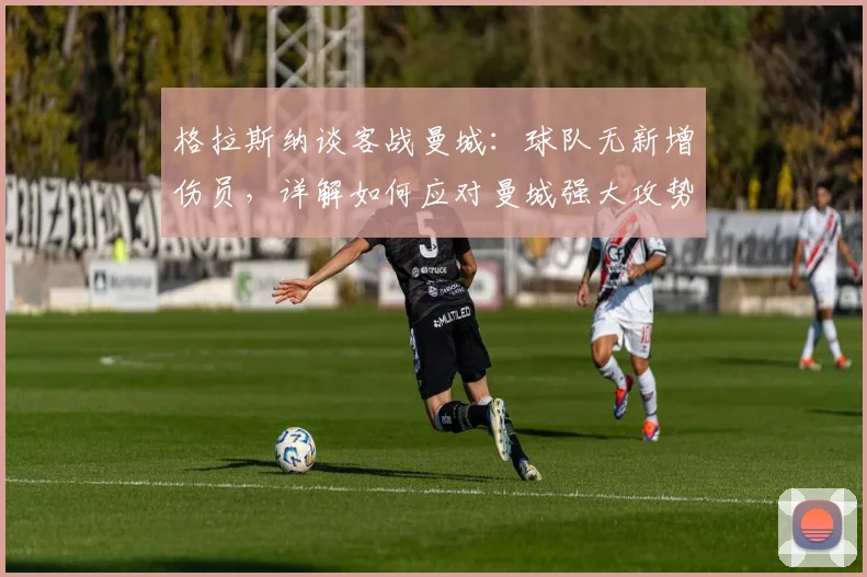 格拉斯纳谈客战曼城:球队无新增伤员,详解如何应对曼城强大攻势的战术部署与挑战